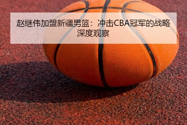 赵继伟加盟新疆男篮：冲击CBA冠军的战略深度观察